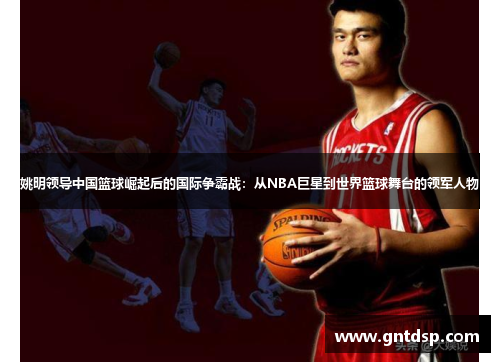 姚明领导中国篮球崛起后的国际争霸战：从NBA巨星到世界篮球舞台的领军人物